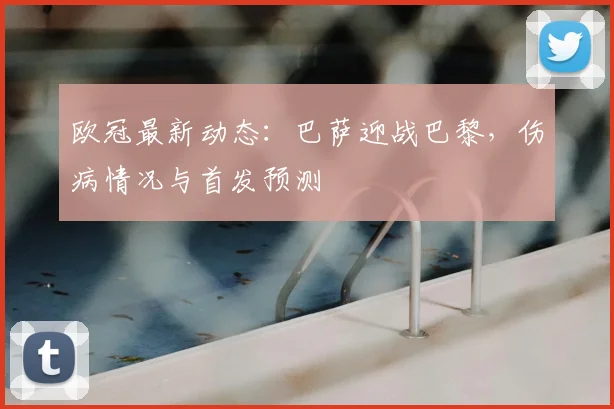 欧冠最新动态：巴萨迎战巴黎，伤病情况与首发预测