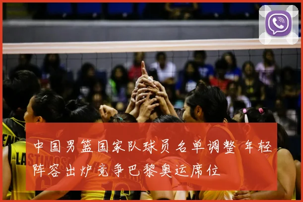 中国男篮国家队球员名单调整 年轻阵容出炉竞争巴黎奥运席位