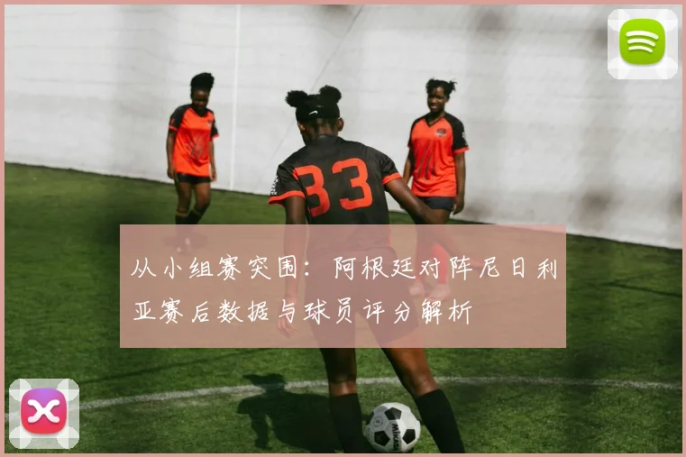 从小组赛突围：阿根廷对阵尼日利亚赛后数据与球员评分解析