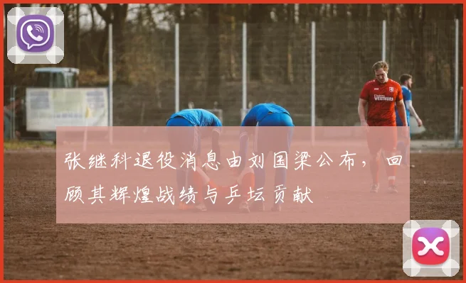 张继科退役消息由刘国梁公布，回顾其辉煌战绩与乒坛贡献