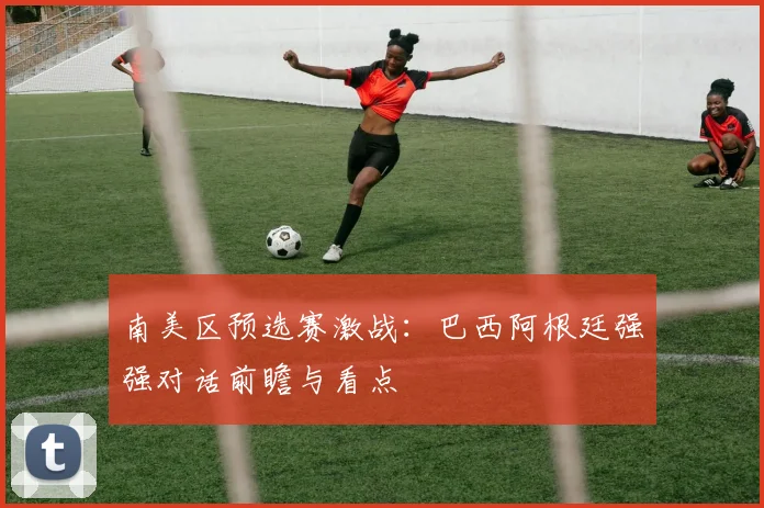 南美区预选赛激战：巴西阿根廷强强对话前瞻与看点
