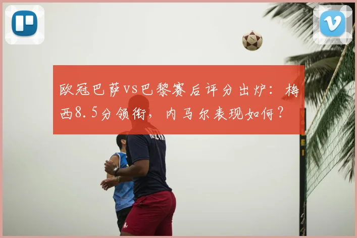 欧冠巴萨vs巴黎赛后评分出炉：梅西8.5分领衔，内马尔表现如何？