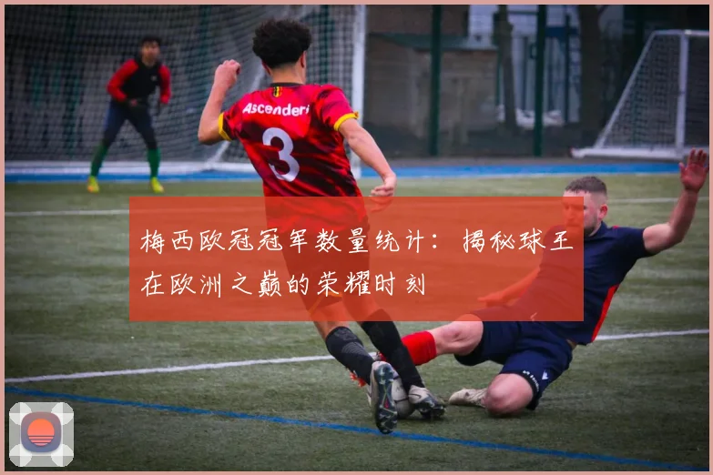 梅西欧冠冠军数量统计：揭秘球王在欧洲之巅的荣耀时刻